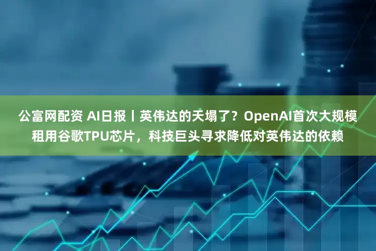 公富网配资 AI日报丨英伟达的天塌了？OpenAI首次大规模租用谷歌TPU芯片，科技巨头寻求降低对英伟达的依赖