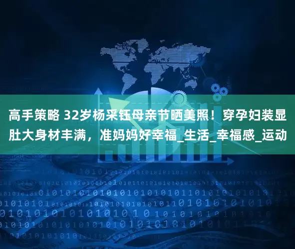 高手策略 32岁杨采钰母亲节晒美照！穿孕妇装显肚大身材丰满，准妈妈好幸福_生活_幸福感_运动