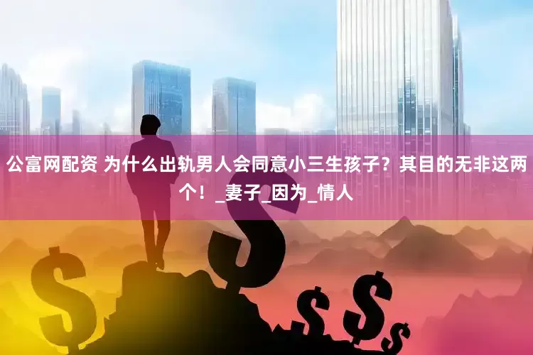 公富网配资 为什么出轨男人会同意小三生孩子？其目的无非这两个！_妻子_因为_情人