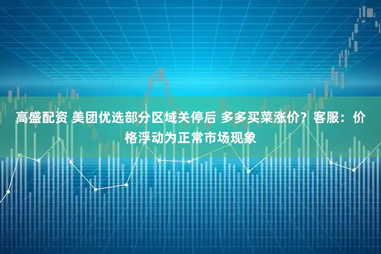 高盛配资 美团优选部分区域关停后 多多买菜涨价？客服：价格浮动为正常市场现象