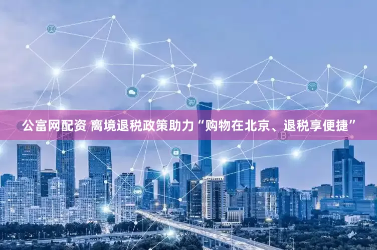 公富网配资 离境退税政策助力“购物在北京、退税享便捷”