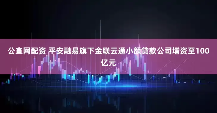 公宣网配资 平安融易旗下金联云通小额贷款公司增资至100亿元