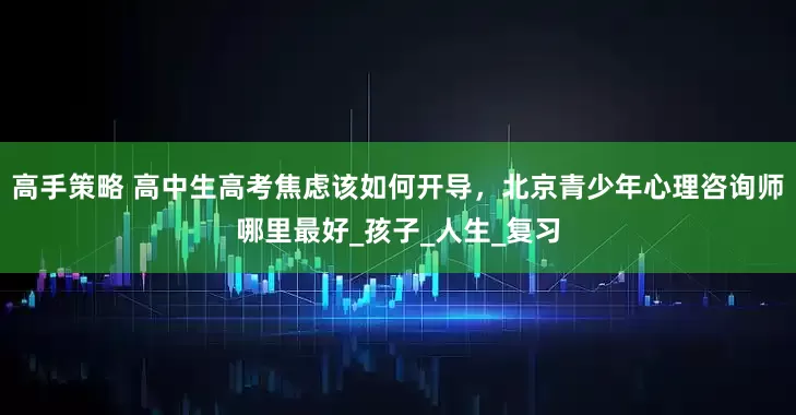 高手策略 高中生高考焦虑该如何开导，北京青少年心理咨询师哪里最好_孩子_人生_复习