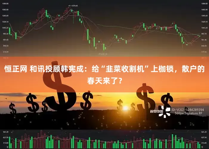 恒正网 和讯投顾韩宪成：给“韭菜收割机”上枷锁，散户的春天来了？