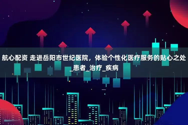 航心配资 走进岳阳市世纪医院，体验个性化医疗服务的贴心之处_患者_治疗_疾病