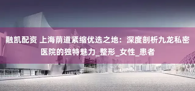 融凯配资 上海荫道紧缩优选之地：深度剖析九龙私密医院的独特魅力_整形_女性_患者