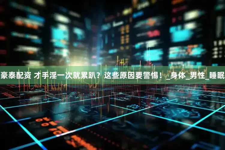 豪泰配资 才手淫一次就累趴？这些原因要警惕！_身体_男性_睡眠