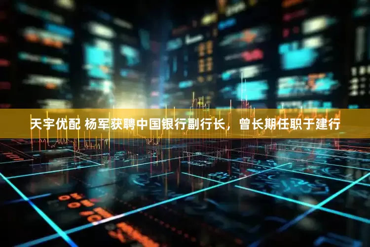 天宇优配 杨军获聘中国银行副行长，曾长期任职于建行