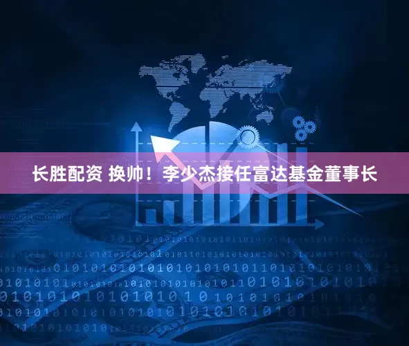 长胜配资 换帅！李少杰接任富达基金董事长