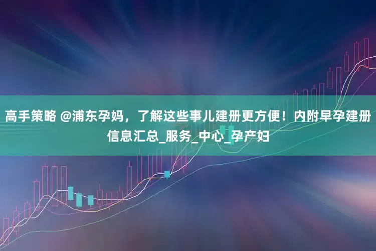 高手策略 @浦东孕妈，了解这些事儿建册更方便！内附早孕建册信息汇总_服务_中心_孕产妇