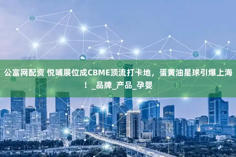 公富网配资 悦哺展位成CBME顶流打卡地，蛋黄油星球引爆上海！_品牌_产品_孕婴