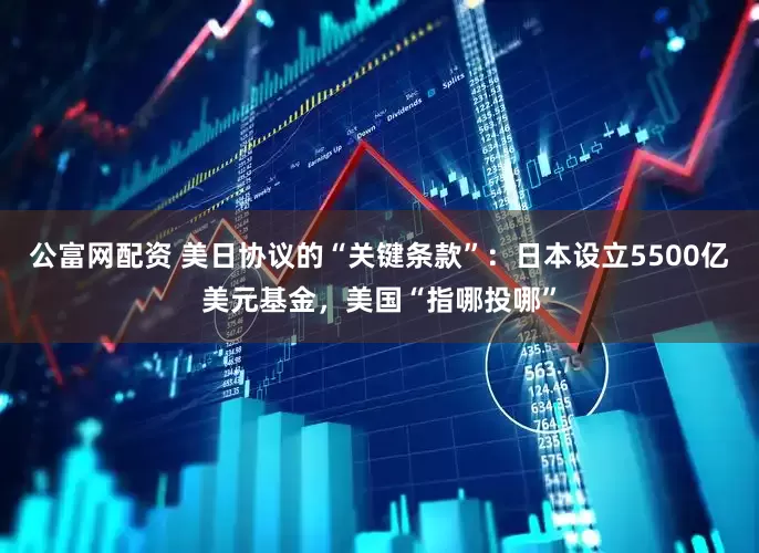 公富网配资 美日协议的“关键条款”：日本设立5500亿美元基金，美国“指哪投哪”