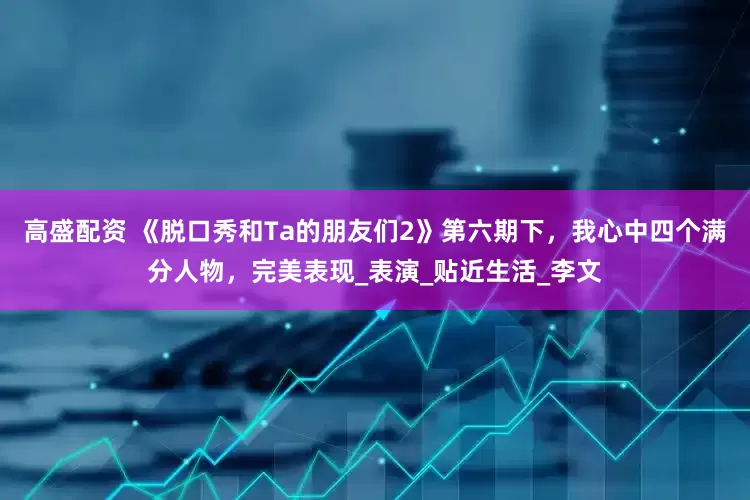 高盛配资 《脱口秀和Ta的朋友们2》第六期下，我心中四个满分人物，完美表现_表演_贴近生活_李文