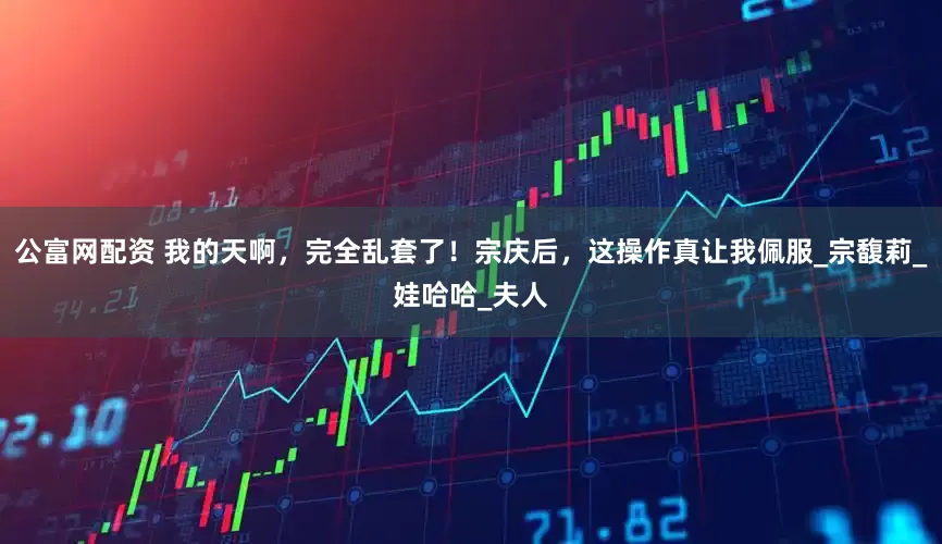公富网配资 我的天啊，完全乱套了！宗庆后，这操作真让我佩服_宗馥莉_娃哈哈_夫人
