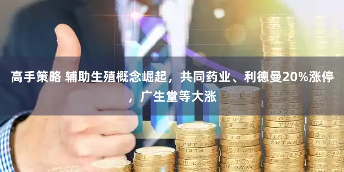 高手策略 辅助生殖概念崛起，共同药业、利德曼20%涨停，广生堂等大涨