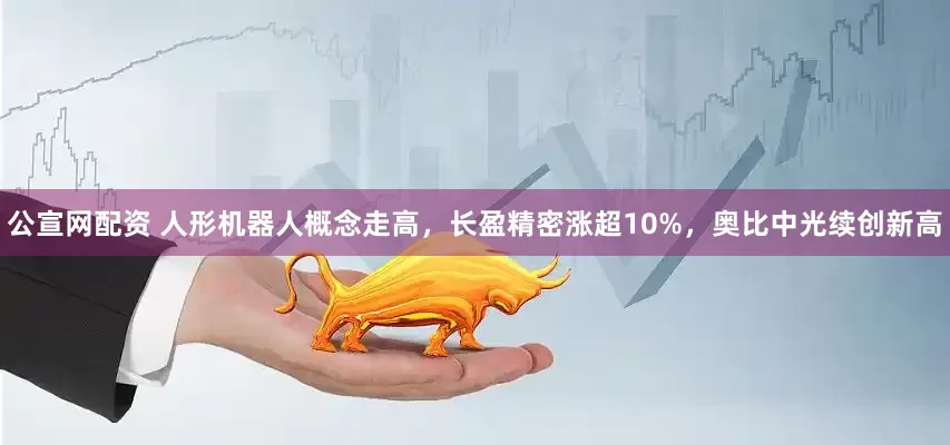 公宣网配资 人形机器人概念走高，长盈精密涨超10%，奥比中光续创新高