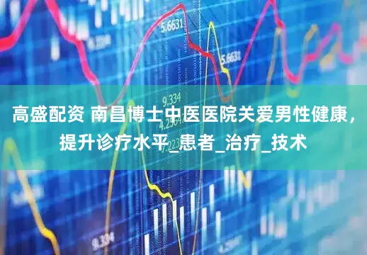 高盛配资 南昌博士中医医院关爱男性健康，提升诊疗水平_患者_治疗_技术