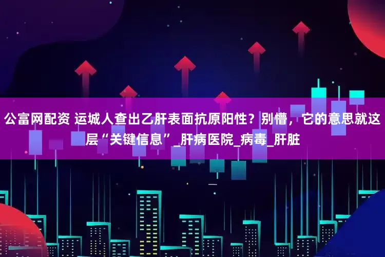 公富网配资 运城人查出乙肝表面抗原阳性？别懵，它的意思就这层“关键信息”_肝病医院_病毒_肝脏