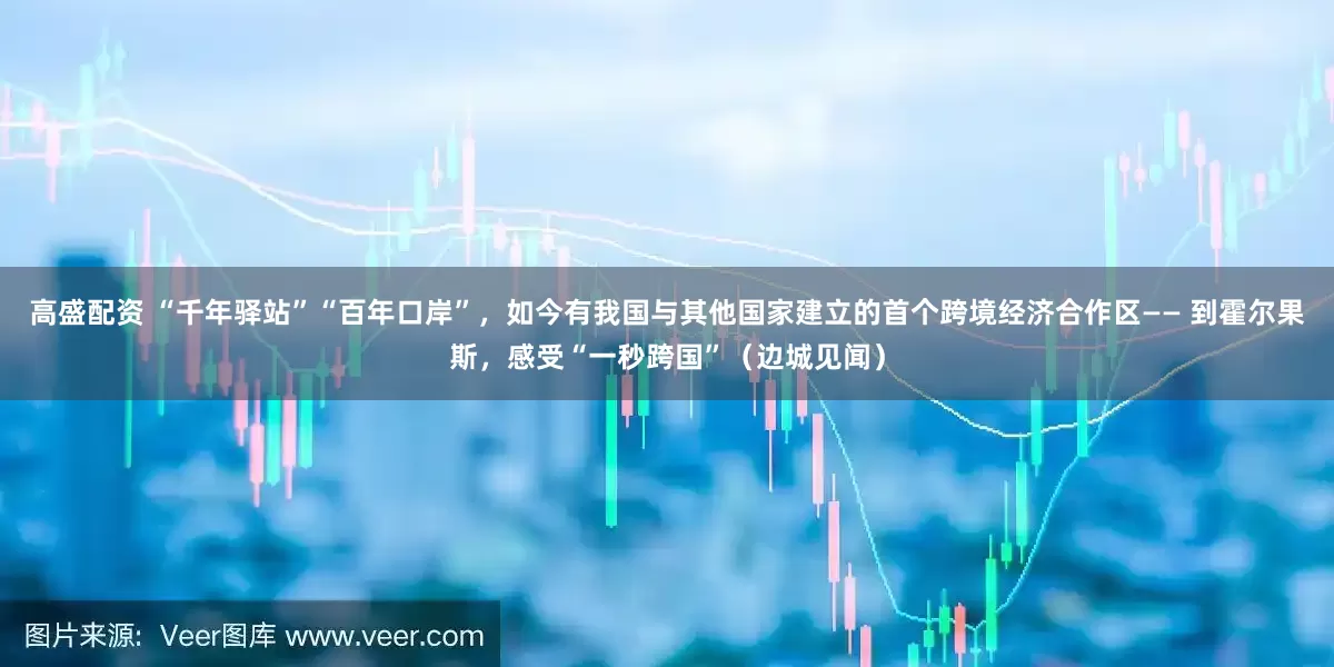 高盛配资 “千年驿站”“百年口岸”，如今有我国与其他国家建立的首个跨境经济合作区—— 到霍尔果斯，感受“一秒跨国”（边城见闻）