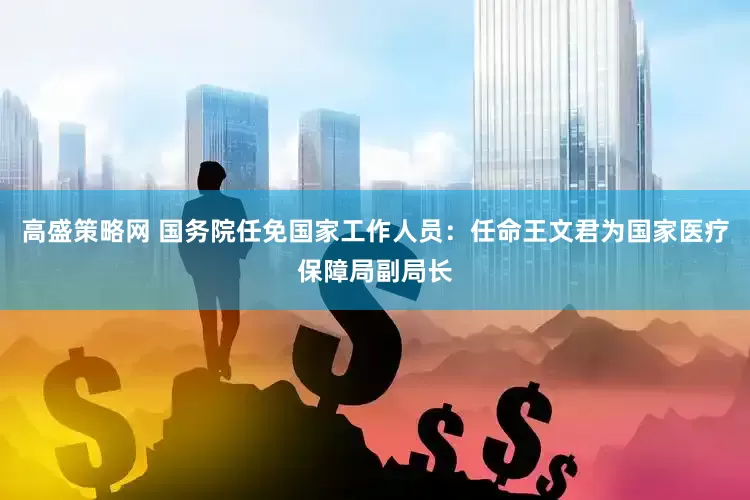 高盛策略网 国务院任免国家工作人员：任命王文君为国家医疗保障局副局长