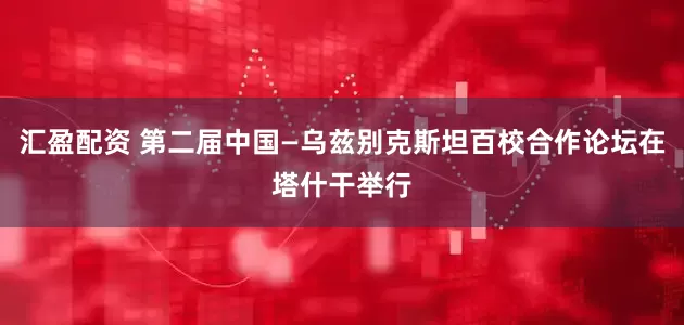 汇盈配资 第二届中国—乌兹别克斯坦百校合作论坛在塔什干举行