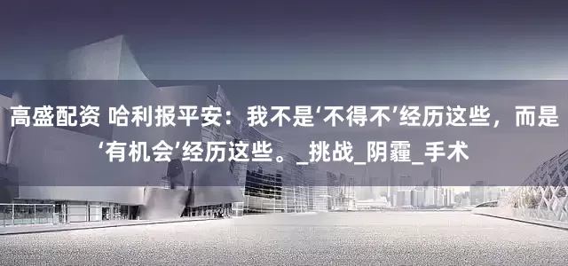 高盛配资 哈利报平安:我不是‘不得不’经历这些,而是‘有机会’经历这些。_挑战_阴霾_手术