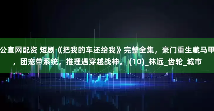 公宣网配资 短剧《把我的车还给我》完整全集,豪门重生藏马甲,团宠带系统,推理遇穿越战神。 (10)_林远_齿轮_城市