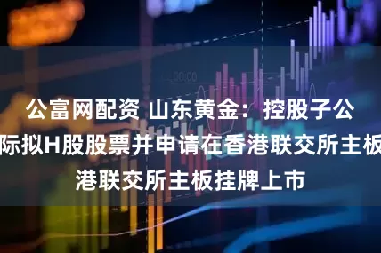 公富网配资 山东黄金：控股子公司山金国际拟H股股票并申请在香港联交所主板挂牌上市