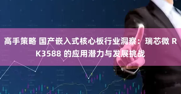 高手策略 国产嵌入式核心板行业洞察:瑞芯微 RK3588 的应用潜力与发展挑战