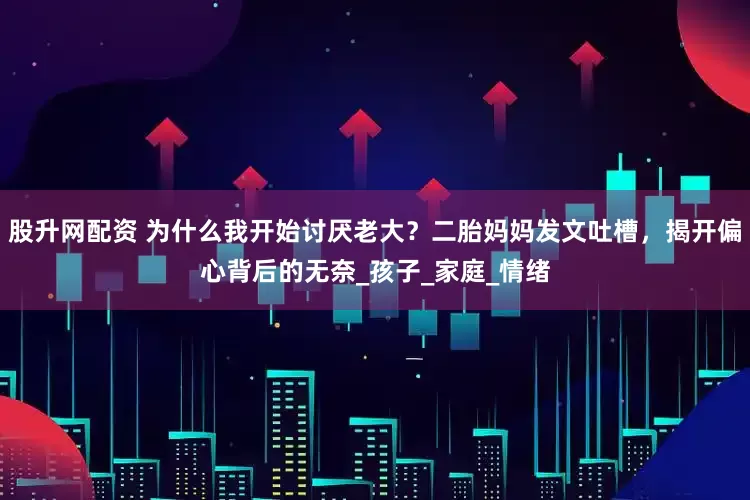 股升网配资 为什么我开始讨厌老大？二胎妈妈发文吐槽，揭开偏心背后的无奈_孩子_家庭_情绪