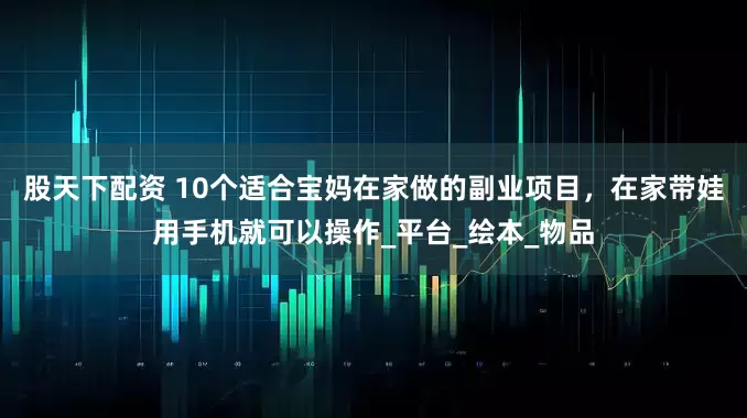 股天下配资 10个适合宝妈在家做的副业项目，在家带娃用手机就可以操作_平台_绘本_物品